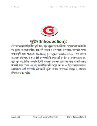 4 | P a g e Q u a l i t y A s s u r a n c e D e p a r t m e n t
Page 4 of 60 Engr. Md. Mizanur Rahman Chaity Composite Ltd
f~wgKv (Introduction)t
wkí Drcv`‡b cÖwZ‡hvMxZv m„wó Kiv, bZzb bZzb evRvi ˆZix Kiv, c‡Y¨i gvb‡K AvKl©bxq
K‡i Zzj‡Z, ¸bv¸Y cwieZ©b K‡i, wek¦ evRvi G ¯^í Li‡P, ¯^í mg‡q, AvKl©bxq c‡Y¨i
cwiPq m„wó Kiv| “Better Quality & Higher productivity” Ges ‡µZvi
g‡bv‡hvM e„w× Kiv, G ‡ÿ‡Î ˆPwZ †Kv¤úwRU wjt †Kvqv‡jwU †Kv›Uª‡j †Kvb Avcm Ki‡Q bv,
bZzb bZzb c‡Y¨ ‰Zix‡Z GK RvuK D‡Ïgx Ziæb w`b ivZ KvR K‡i hv‡”Q, hvnv AvMvgx cÖRb¥
Dcjãx Ki‡Z cvi‡e Ges wek¦ A_©bxwZ‡Z ¯^Kxq c‡Y¨i ¸bv¸b I wek¦ evRv‡ii P¨v‡jÄ
†gvKv‡ejvq ˆPwZ †Kv¤úwRU wjt AMÖbx f~wgKv ivL‡Z, ‡Kvqv‡jwU †Kv›Uªj I G‡mv‡iÝ
wWcvUg¨v›U e× cwiKi|
 