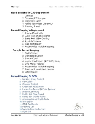 49 | P a g e Q u a l i t y A s s u r a n c e D e p a r t m e n t
Page 49 of 60 Engr. Md. Mizanur Rahman Chaity Composite Ltd
Need available in QAD Department:
1. Lab Dip
2. Counter/PP Sample
3. Original Swatch
4. Fabric Technical Data/FTD
5. Booking Sheet
Record Keeping in Department:
1. Shade Continuity
2. Every Rolls Shade Brand
3. Every Rolls GSM Cutting
4. 4 points System
5. Lab Test Report
6. Accessories Match Keeping
Sample Record Keeping:
1. Order Sheet
2. Standard Swatch
3. Shade Card
4. Inspection Report (4 Point System)
5. One Meter Fabrics
6. Accessories Match Keeping
7. Send mail to related person
8. Uster Report
Record Keeping Of GPQ:
1. Booking Sheet Collect
2. FTD Collect
3. Counter Collect
4. Order Risk Assessment
5. Inspection Report (4 Point System)
6. Shade Continuity
7. Roll to Roll GSM Board
8. Roll to Roll Shade Board
9. Accessories Joint with Body
10. Test Report
11. GPQ Certificate
12. Packing List
13. Sample Process Record
14. Light Life
 