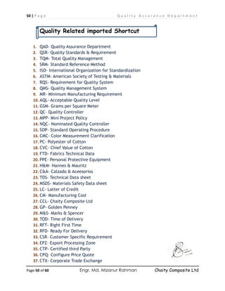 50 | P a g e Q u a l i t y A s s u r a n c e D e p a r t m e n t
Page 50 of 60 Engr. Md. Mizanur Rahman Chaity Composite Ltd
Quality Related imported Shortcut
1. QAD- Quality Assurance Department
2. QSR- Quality Standards & Requirement
3. TQM- Total Quality Management
4. SRM- Standard Reference Method
5. ISO- International Organization for Standardization
6. ASTM- American Society of Testing & Materials
7. RQS- Requirement for Quality System
8. QMS- Quality Management System
9. MR- Minimum Manufacturing Requirement
10. AQL- Acceptable Quality Level
11. GSM- Grams per Square Meter
12. QC- Quality Controller
13. MPP- Mini Project Policy
14. NQC- Nominated Quality Controller
15. SOP- Standard Operating Procedure
16. CMC- Color Measurement Clarification
17. PC- Polyester of Cotton
18. CVC- Chief Value of Cotton
19. FTD- Fabrics Technical Data
20. PPE- Personal Protective Equipment
21. H&M- Hannes & Mauritz
22. C&A- Calzado & Aceesorios
23. TDS- Technical Data sheet
24. MSDS- Materials Safety Data sheet
25. LC- Latter of Credit
26. CM- Manufacturing Cost
27. CCL- Chaity Composite Ltd
28. GP- Golden Penney
29. M&S- Marks & Spencer
30. TOD- Time of Delivery
31. RFT- Right First Time
32. RFD- Ready For Delivery
33. CSR- Customer Specific Requirement
34. EPZ- Export Processing Zone
35. CTP- Certified third Party
36. CPQ- Configure Price Quote
37. CTX- Corporate Trade Exchange
 