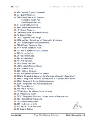 51 | P a g e Q u a l i t y A s s u r a n c e D e p a r t m e n t
Page 51 of 60 Engr. Md. Mizanur Rahman Chaity Composite Ltd
38. VOC- Volatile Organic Compounds
39. QA- Quality Assurance
40. CAP- Compliance Audit Program
Corrective Action Plan
Common Audit Process
41. IE- Industrial Engineering
42. RMG- Ready Made Garments
43. HR- Human Resources
44. CSR- Compliance Social Reasonability
45. PV- Present Value
46. CAD- Computer Aided Design
47. ACTL- Advisory Committee on Trademarks & Licensing
48. GOTS-Global Organic Textile Standard
49. ETP- Effluent Treatment Plant
50. WTP- Water Treatment Plant
51. RO- Pure it Water/ Reverse Osmosis
52. TBC- To be Confirm
53. OK- Objection Killed
54. AM- Ante Meridiem
55. PM- Post Meridiem
56. PTO- Please Turn Over
57. LOGG- Label of Graded Goods
58. AOP- All Over Print
59. COC- Code of Conducts
60. MIS- Management Information System
61. BGMEA- Bangladesh Garments Manufactures & Exporters Association's
62. BKMEA- Bangladesh Knitwear Manufactures & Exporters Associations
63. BTMC- Bangladesh Textile Mills Corporations
64. BJMC- Bangladesh Jute Mills Corporations
65. CPI- Course Per Inch
66. WPI- Wales Per Inch
67. BSCI-Business Social Compliance Initiative
68. DA- Disciplinary Action
69. BSCIC- Bangladesh Small and cottage Industrial Corporations
70. OBA- Optical Brighting Agents
71. OCS- Open Costing Sheet
72. COS- Collection of Style
73. BCI- Better Cotton Initiative
74. OC-Organic Cotton
 