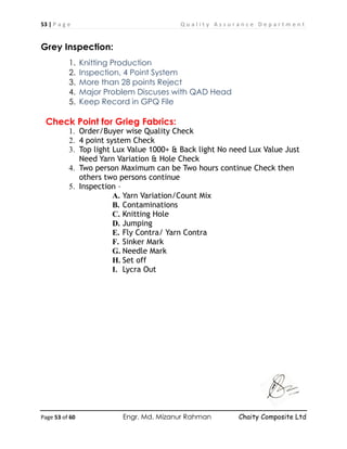 53 | P a g e Q u a l i t y A s s u r a n c e D e p a r t m e n t
Page 53 of 60 Engr. Md. Mizanur Rahman Chaity Composite Ltd
Grey Inspection:
1. Knitting Production
2. Inspection, 4 Point System
3. More than 28 points Reject
4. Major Problem Discuses with QAD Head
5. Keep Record in GPQ File
Check Point for Grieg Fabrics:
1. Order/Buyer wise Quality Check
2. 4 point system Check
3. Top light Lux Value 1000+ & Back light No need Lux Value Just
Need Yarn Variation & Hole Check
4. Two person Maximum can be Two hours continue Check then
others two persons continue
5. Inspection –
A. Yarn Variation/Count Mix
B. Contaminations
C. Knitting Hole
D. Jumping
E. Fly Contra/ Yarn Contra
F. Sinker Mark
G. Needle Mark
H. Set off
I. Lycra Out
 