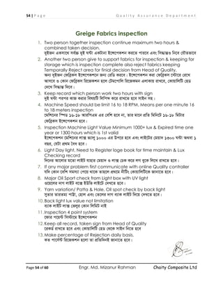 54 | P a g e Q u a l i t y A s s u r a n c e D e p a r t m e n t
Page 54 of 60 Engr. Md. Mizanur Rahman Chaity Composite Ltd
Greige Fabrics inspection
1. Two person together inspection continue maximum two hours &
combined taken decision.
`yBRb GKmv‡_ me©”P `yB N›Uv GKUvbv B‡Ý‡cKkb Ki‡Z cvi‡e Ges wm×všÍI wb‡e †hŠZfv‡e
2. Another two person give to support fabrics for inspection & keeping for
storage which is inspection complete also reject fabrics keeping
Temporally Reject area for finial decision from Head of Quality.
Ab¨ `yBRb †dweªKm B‡Ý‡cKk‡b Rb¨ †iwW Ki‡e| B‡Ý‡cKkb Kiv †dweªKm ‡÷v‡i †i‡L
Avm‡e I †Kvb †dweªKm wi‡RKkb n‡j †Ug‡cvwj wi‡RKgb GjvKvq ivL‡e, †KvqvwjwU †nW
†`‡L wm×všÍ w`‡e|
3. Keep record which person work two hours with sign
`yB N›Uv cici KvR Kivi welqwU wjwcã K‡i ivL‡Z n‡e mvBb mn|
4. Machine Speed should be limit 16 to 18 RPM, Means per one minute 16
to 18 meters inspection
‡gwk‡bi w¯úW 16-18 AviwcGg Gi †ewk n‡e bv, Zvi gv‡b cÖwZ wgwb‡U 16-18 wgUvi
†dweªKm B‡Ý‡cKkb n‡e|
5. Inspection Machine Light Value Minimum 1000+ lux & Expired time one
year or 1300 hours which is 1st valid
B‡Ý‡cKkb ‡gwk‡bi jv· f¨vjy 1000 Gi Dc‡i n‡e Ges jvB‡Ui †gqv` 1300 N›Uv A_ev 1
eQi, †hUv cÖ_g ˆea n‡e|
6. Light Day light, Need to Register loge book for time maintain & Lux
Checking record
w`‡bi Av‡jvi g‡Zv jvBU hvnvi †gqv` I jv· †PK K‡i jM ey‡K wj‡L ivL‡Z n‡e|
7. If any major problem first communicate with online Quality controller
hw` †Kvb ‡ewk mgm¨v †c‡q _v‡K Zvn‡j cÖ_‡g bxwUs †KvqvwjwU‡K Rvbv‡Z n‡e|
8. Major Oil Sport check from Light box with UV light
I‡q‡ji `vM jvBU e‡· BDwf jvB‡U †`L‡Z n‡e|
9. Yarn variation/ Patta & Hole, Oil spot check by back light
myZvi ZviZg¨ cvÆv, †nvj Ges †Z‡ji `vM e¨vK jvBU w`‡q †`L‡Z n‡e|
10.Back light lux value not limitation
e¨vK jvBU jv· †fjyi †Kvb wjwgU bvB
11.Inspection 4 point system
‡dvi c‡q›U wm÷v‡g B‡Ý‡cKkb
12.Keep all record, taken sign from Head of Quality
‡iKW© ivL‡Z n‡e Ges †KvqvwjwU †nW †_‡K mvBb wb‡Z n‡e
13.Make percentage of Rejection daily basis.
KZ cv‡m©›U wi‡RKkb n‡jv Zv cÖwZw`bB Rvbv‡Z n‡e|
 