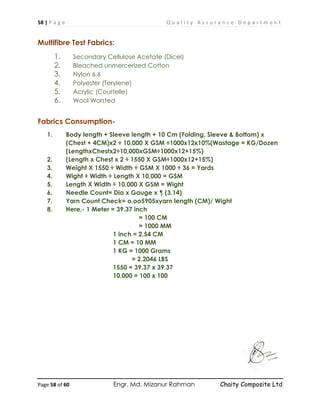 58 | P a g e Q u a l i t y A s s u r a n c e D e p a r t m e n t
Page 58 of 60 Engr. Md. Mizanur Rahman Chaity Composite Ltd
Multifibre Test Fabrics:
1. Secondary Cellulose Acetate (Dicel)
2. Bleached unmercerized Cotton
3. Nylon 6.6
4. Polyester (Terylene)
5. Acrylic (Courtelle)
6. Wool Worsted
Fabrics Consumption-
1. Body length + Sleeve length + 10 Cm (Folding, Sleeve & Bottom) x
(Chest + 4CM)x2 ÷ 10,000 X GSM ÷1000x12x10%(Wastage = KG/Dozen
(LengthxChestx2÷10,000xGSM÷1000x12+15%)
2. (Length x Chest x 2 ÷ 1550 X GSM÷1000x12+15%)
3. Weight X 1550 ÷ Width ÷ GSM X 1000 ÷ 36 = Yards
4. Wight ÷ Width ÷ Length X 10,000 = GSM
5. Length X Width ÷ 10,000 X GSM = Wight
6. Needle Count= Dia x Gauge x ¶ (3.14)
7. Yarn Count Check= o.oo5905xyarn length (CM)/ Wight
8. Here,- 1 Meter = 39.37 inch
= 100 CM
= 1000 MM
1 inch = 2.54 CM
1 CM = 10 MM
1 KG = 1000 Grams
= 2.2046 LBS
1550 = 39.37 x 39.37
10,000 = 100 x 100
 