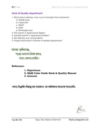 60 | P a g e Q u a l i t y A s s u r a n c e D e p a r t m e n t
Page 60 of 60 Engr. Md. Mizanur Rahman Chaity Composite Ltd
Goal of Quality department:
1. What about delivery, how much Complain from Garments
a. Shade issue
b. Inspection
c. Width
d. GSM
e. Shrinkage issue
2. FTD submit vs Approved & Reject
3. Sample Submit vs Approved & Reject
4. Not delivery any wrong fabrics
5. Proper information's transfer to related department
Avgiv cªwZÁve×,
c‡b¨i ¸bv¸Y wbð©Z Kivi,
hvnv †µZvi Pvwn`v|
Reference:
1. Experience
2. H&M Color Guide Book & Quality Manual
3. Internet
GLv‡b D‡jøwLZ welqe¯Íy mgn ev¯ÍeZvi Ges AwfÁZvi Av‡jv‡K Av‡jvwPZ,
 