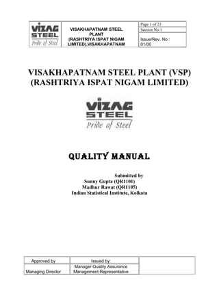 Page 1 of 23
                     VISAKHAPATNAM STEEL              Section No:1
                              PLANT
                    (RASHTRIYA ISPAT NIGAM            Issue/Rev. No :
                    LIMITED),VISAKHAPATNAM            01/00




 VISAKHAPATNAM STEEL PLANT (VSP)
 (RASHTRIYA ISPAT NIGAM LIMITED)




                    QUALITY MANUAL

                                          Submitted by
                          Sunny Gupta (QR1101)
                          Madhur Rawat (QR1105)
                     Indian Statistical Institute, Kolkata




  Approved by                Issued by:
                      Manager Quality Assurance
Managing Director     Management Representative
 
