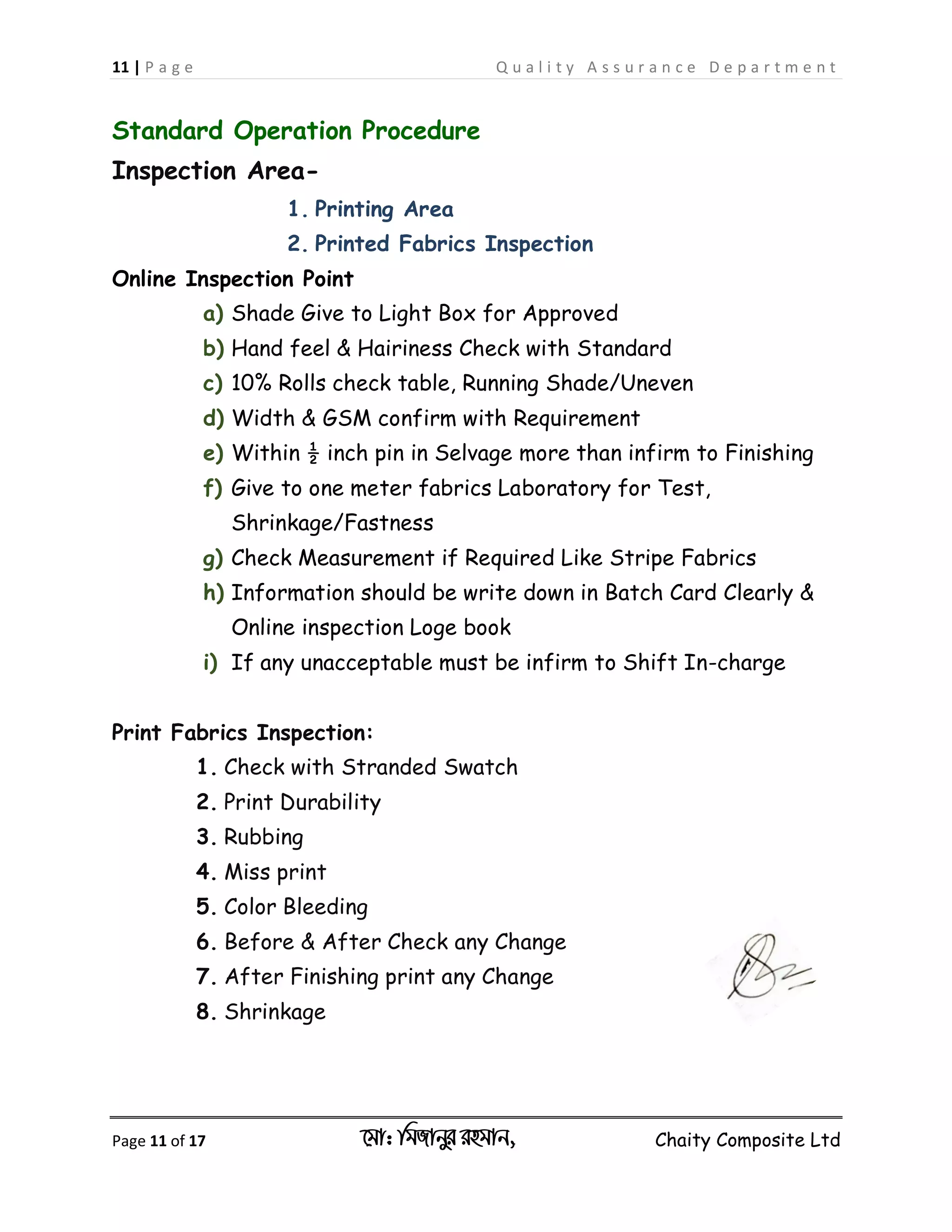 11 | P a g e Q u a l i t y A s s u r a n c e D e p a r t m e n t
Page 11 of 17 ‡gv: wgRvbyi ingvb, Chaity Composite Ltd
Standard Operation Procedure
Inspection Area-
1. Printing Area
2. Printed Fabrics Inspection
Online Inspection Point
a) Shade Give to Light Box for Approved
b) Hand feel & Hairiness Check with Standard
c) 10% Rolls check table, Running Shade/Uneven
d) Width & GSM confirm with Requirement
e) Within ½ inch pin in Selvage more than infirm to Finishing
f) Give to one meter fabrics Laboratory for Test,
Shrinkage/Fastness
g) Check Measurement if Required Like Stripe Fabrics
h) Information should be write down in Batch Card Clearly &
Online inspection Loge book
i) If any unacceptable must be infirm to Shift In-charge
Print Fabrics Inspection:
1. Check with Stranded Swatch
2. Print Durability
3. Rubbing
4. Miss print
5. Color Bleeding
6. Before & After Check any Change
7. After Finishing print any Change
8. Shrinkage
 