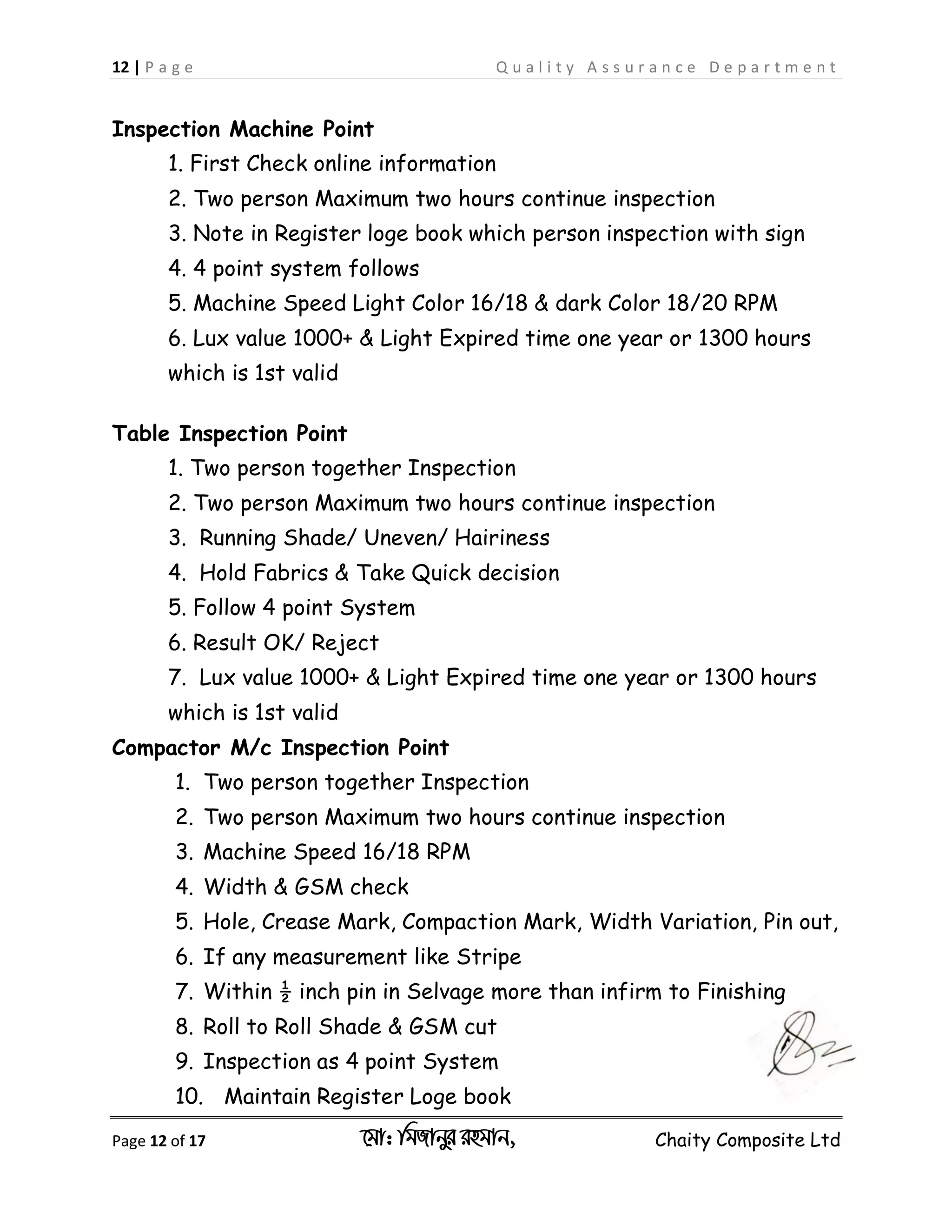 12 | P a g e Q u a l i t y A s s u r a n c e D e p a r t m e n t
Page 12 of 17 ‡gv: wgRvbyi ingvb, Chaity Composite Ltd
Inspection Machine Point
1. First Check online information
2. Two person Maximum two hours continue inspection
3. Note in Register loge book which person inspection with sign
4. 4 point system follows
5. Machine Speed Light Color 16/18 & dark Color 18/20 RPM
6. Lux value 1000+ & Light Expired time one year or 1300 hours
which is 1st valid
Table Inspection Point
1. Two person together Inspection
2. Two person Maximum two hours continue inspection
3. Running Shade/ Uneven/ Hairiness
4. Hold Fabrics & Take Quick decision
5. Follow 4 point System
6. Result OK/ Reject
7. Lux value 1000+ & Light Expired time one year or 1300 hours
which is 1st valid
Compactor M/c Inspection Point
1. Two person together Inspection
2. Two person Maximum two hours continue inspection
3. Machine Speed 16/18 RPM
4. Width & GSM check
5. Hole, Crease Mark, Compaction Mark, Width Variation, Pin out,
6. If any measurement like Stripe
7. Within ½ inch pin in Selvage more than infirm to Finishing
8. Roll to Roll Shade & GSM cut
9. Inspection as 4 point System
10. Maintain Register Loge book
 
