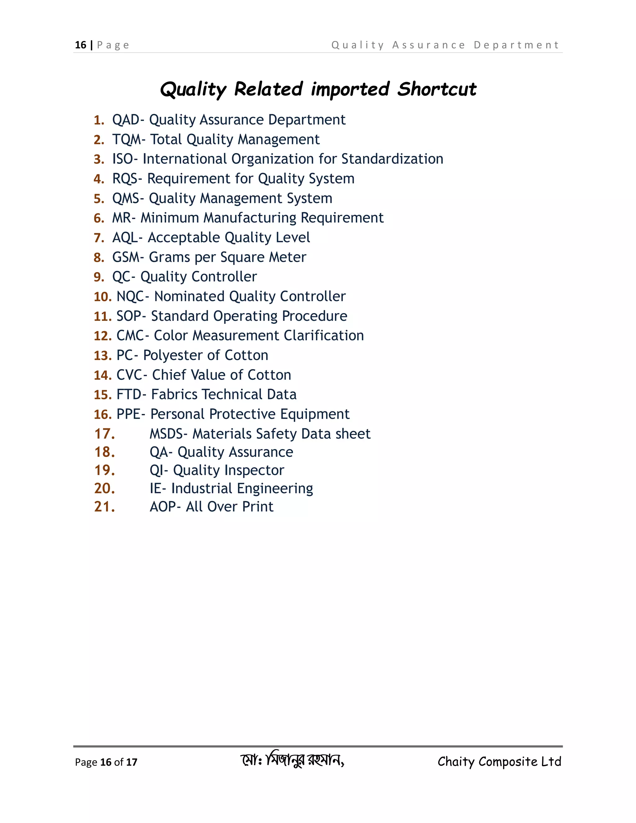 16 | P a g e Q u a l i t y A s s u r a n c e D e p a r t m e n t
Page 16 of 17 ‡gv: wgRvbyi ingvb, Chaity Composite Ltd
Quality Related imported Shortcut
1. QAD- Quality Assurance Department
2. TQM- Total Quality Management
3. ISO- International Organization for Standardization
4. RQS- Requirement for Quality System
5. QMS- Quality Management System
6. MR- Minimum Manufacturing Requirement
7. AQL- Acceptable Quality Level
8. GSM- Grams per Square Meter
9. QC- Quality Controller
10. NQC- Nominated Quality Controller
11. SOP- Standard Operating Procedure
12. CMC- Color Measurement Clarification
13. PC- Polyester of Cotton
14. CVC- Chief Value of Cotton
15. FTD- Fabrics Technical Data
16. PPE- Personal Protective Equipment
17. MSDS- Materials Safety Data sheet
18. QA- Quality Assurance
19. QI- Quality Inspector
20. IE- Industrial Engineering
21. AOP- All Over Print
 