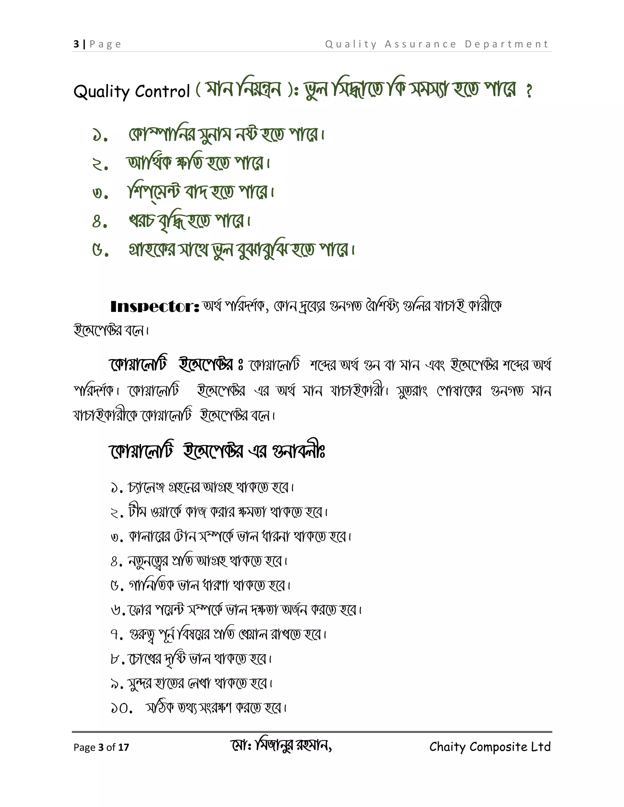 3 | P a g e Q u a l i t y A s s u r a n c e D e p a r t m e n t
Page 3 of 17 ‡gv: wgRvbyi ingvb, Chaity Composite Ltd
Quality Control ( gvb wbqš¿b ): fzj wm×v‡Z wK mgm¨v n‡Z cv‡i ?
1. †Kv¤úvwbi mybvg bó n‡Z cv‡i|
2. Avw_©K ÿwZ n‡Z cv‡i|
3. wkc&‡g›U ev` n‡Z cv‡i|
4. LiP e„w× n‡Z cv‡i|
5. MÖvn‡Ki mv‡_ fzj eySveywS n‡Z cv‡i|
Inspector: A_© cwi`k©K, †Kvb `ª‡e¨i ¸bMZ ˆewkó¨ ¸wji hvPvB Kvix‡K
B‡Ý‡c±i e‡j|
‡Kvqv‡jwU B‡Ý‡c±i t ‡Kvqv‡jwU k‡ãi A_© ¸b ev gvb Ges B‡Ý‡c±i k‡ãi A_©
cwi`k©K| ‡Kvqv‡jwU B‡Ý‡c±i Gi A_© gvb hvPvBKvix| myZivs †cvlv‡Ki ¸bMZ gvb
hvPvBKvix‡K ‡Kvqv‡jwU B‡Ý‡c±i e‡j|
‡Kvqv‡jwU B‡Ý‡c±i Gi ¸bvejxt
1. P¨v‡jÄ MÖn‡bi AvMÖn _vK‡Z n‡e|
2. Uxg Iqv‡K© KvR Kivi ÿgZv _vK‡Z n‡e|
3. Kvjv‡ii †Uvb m¤ú‡K© fvj avibv _vK‡Z n‡e|
4. bZzb‡Z¡i cÖwZ AvMÖn _vK‡Z n‡e|
5. MvwbwZK fvj aviYv _vK‡Z n‡e|
6.‡dvi c‡q›U m¤ú‡K© fvj `ÿZv AR©b Ki‡Z n‡e|
7. ¸iæZ¡ c~b© wel‡qi cÖwZ †Lqvj ivL‡Z n‡e|
8. ‡Pv‡Li `„wó fvj _vK‡Z n‡e|
9. my›`i nv‡Zi †jLv _vK‡Z n‡e|
10. mwVK Z_¨ msiÿY Ki‡Z n‡e|
 