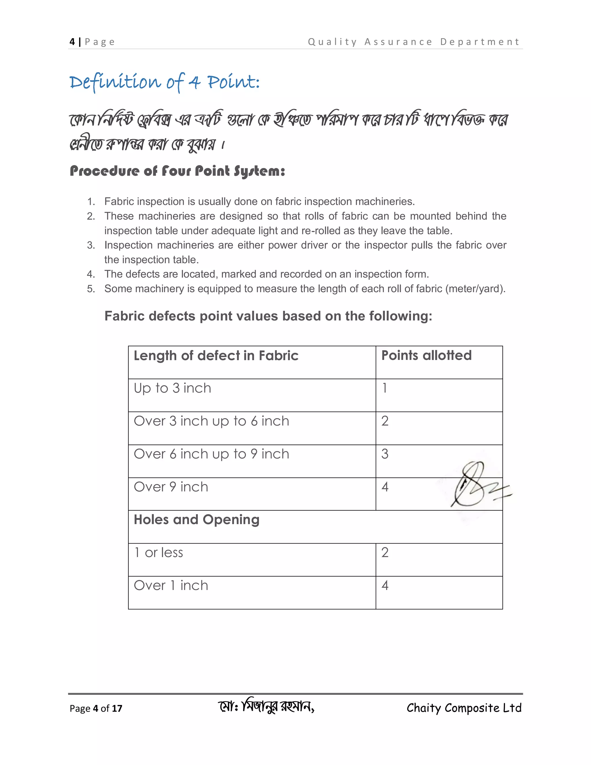4 | P a g e Q u a l i t y A s s u r a n c e D e p a r t m e n t
Page 4 of 17 ‡gv: wgRvbyi ingvb, Chaity Composite Ltd
Definition of 4 Point:
‡Kvb wbw`©ó †d«we• Gi ÎƒwU ¸‡jv †K BwÂ‡Z cwigvc K‡i Pvi wU av‡c wef³ K‡i
†kÖbx‡Z iæcvšÍi Kiv †K eySvq |
Procedure of Four Point System:
1. Fabric inspection is usually done on fabric inspection machineries.
2. These machineries are designed so that rolls of fabric can be mounted behind the
inspection table under adequate light and re-rolled as they leave the table.
3. Inspection machineries are either power driver or the inspector pulls the fabric over
the inspection table.
4. The defects are located, marked and recorded on an inspection form.
5. Some machinery is equipped to measure the length of each roll of fabric (meter/yard).
Fabric defects point values based on the following:
Length of defect in Fabric Points allotted
Up to 3 inch 1
Over 3 inch up to 6 inch 2
Over 6 inch up to 9 inch 3
Over 9 inch 4
Holes and Opening
1 or less 2
Over 1 inch 4
 