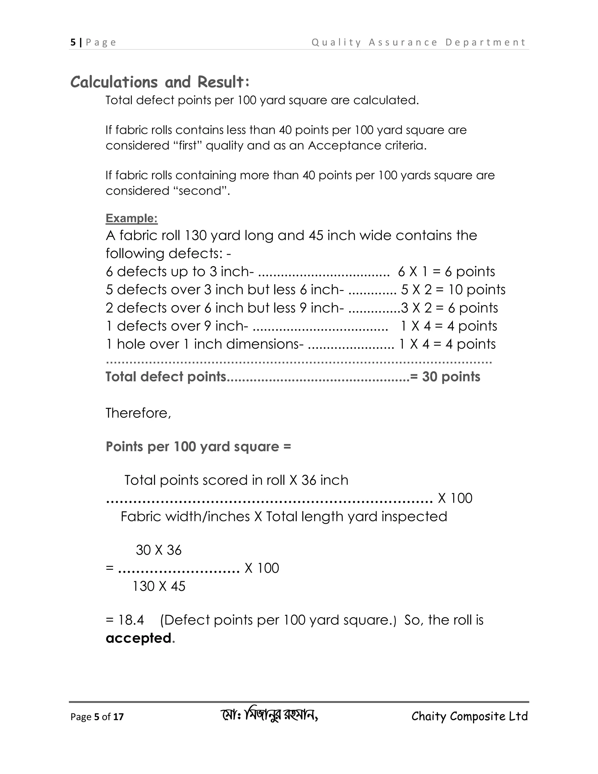 5 | P a g e Q u a l i t y A s s u r a n c e D e p a r t m e n t
Page 5 of 17 ‡gv: wgRvbyi ingvb, Chaity Composite Ltd
Calculations and Result:
Total defect points per 100 yard square are calculated.
If fabric rolls contains less than 40 points per 100 yard square are
considered “first” quality and as an Acceptance criteria.
If fabric rolls containing more than 40 points per 100 yards square are
considered “second”.
Example:
A fabric roll 130 yard long and 45 inch wide contains the
following defects: -
6 defects up to 3 inch- ................................... 6 X 1 = 6 points
5 defects over 3 inch but less 6 inch- ............. 5 X 2 = 10 points
2 defects over 6 inch but less 9 inch- ..............3 X 2 = 6 points
1 defects over 9 inch- .................................... 1 X 4 = 4 points
1 hole over 1 inch dimensions- ....................... 1 X 4 = 4 points
………………………………………………………………………………………
Total defect points................................................= 30 points
Therefore,
Points per 100 yard square =
Total points scored in roll X 36 inch
……………………………………………………………… X 100
Fabric width/inches X Total length yard inspected
30 X 36
= ……………………… X 100
130 X 45
= 18.4 (Defect points per 100 yard square.) So, the roll is
accepted.
 