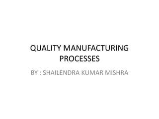QUALITY MANUFACTURING
PROCESSES
BY : SHAILENDRA KUMAR MISHRA
 