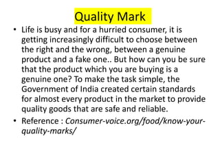 Quality Mark
• Life is busy and for a hurried consumer, it is
getting increasingly difficult to choose between
the right and the wrong, between a genuine
product and a fake one.. But how can you be sure
that the product which you are buying is a
genuine one? To make the task simple, the
Government of India created certain standards
for almost every product in the market to provide
quality goods that are safe and reliable.
• Reference : Consumer-voice.org/food/know-your-
quality-marks/
 