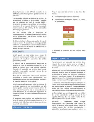 En cualquier caso un SLA define la necesidad de un
SLM oServiceLevelManagement (gestión de nivel de
servicio):
"es un proceso continuo de ejecución de los SLA a fin
de mantener la calidad en la prestación y asegurar
que los objetivos de nivel de servicio (SLO) y
desempeño son capaces de satisfacer las necesidades
cambiantes de los negocios del cliente a través de la
mejora continua del servicio, de las actividades,
funciones y los procesos".
En esto resulta clave la asignación de
responsabilidades en la medición y control, el análisis
de las desviaciones y las acciones a través de la
totalidad del proceso.
Se deben distribuir indicadores y cuadros de mando
en cada eslabón de la cadena, sin embargo, como la
calidad es un tema de nivel superior siempre se debe
contar con un cuadro de mando de SLA de cliente en
manos de la alta dirección..
PENALIZACIÓN
UnSLA puede no solo actúa como marco de
referencia operativa de la calidad sino también para
preservar el resultado económico de ambos
(proveedor y cliente).
El impacto de la indisponibilidad temporaria de
servicios es causa de perjuicios económicos y es allí
donde el cliente busca una mínima cobertura.
También el proveedor de servicio desea acotar
cualquier reclamación monetaria dentro de un
presupuesto previsto.
Para ello se suelen incluir cláusulas de reparación
económica al cliente como penalizaciones, que
pueden llevar incluso a la cancelación del contrato si
el SLA no se respeta de forma regular.
Una tienda de cadena que vea caído sus sistemas de
venta por espacio de una hora debido a una falla
técnica podría reclamar varios miles de dólares de
lucro cesante lo que tal vez no concuerde con el
costo del servicio, es por ello que la negociación de
las penalizaciones se vuelve crítico en una propuesta
comercial.
El proveedor debe realizar una evaluación previa
antes de aceptar la inclusión de penalizaciones en un
contrato y ello debe hacerlo teniendo en cuenta a su
cadena de proveedores.

LOS FRENTES DE UN SLA

Para un proveedor de servicios un SLA tiene dos
frentes:
Frente externo (relación con el cliente)
Frente interno (desempeño propio y su cadena
de proveedores)

SLA Cliente

Prestador de
Servicios

SLA proveedores
multiples

Es evidente la necesidad de una sintonía entre
ambos.

CADENAS COMPLEJAS
Frecuentemente un proveedor de servicios debe
requerir de terceras partes para la entrega de
servicios, entonces la calidad deriva de una ecuación
de partes.
Mientras que para los clientes se trata de un servicio
integrado, desde el punto de vista del proveedor, es
un conjunto de partes con diferentes condiciones
técnicas y económicas, requiere de un alineamiento
especialmente en los niveles de servicio de cada uno,
los que podrían resultar heterogéneos entre sí.
La operación simultánea de una prestación para un
cliente único empleando múltiples contratistas debe
ser prevista desde el proyecto y luego gestionada
desde SLM con criterios técnico-económicos de
manera integral observando atentamentelos costos.
Un SLA múltiple que permita garantizar una calidad
de servicio consistente conlleva además de los
aspectos técnicos, de una visión amplia de los
esfuerzos financieros de cada eslabón.
Marketing
y
Operaciones
deben
trabajar
estrechamente para desarrollar una cadena de
niveles de servicio, pero además deben analizar la
relación precio del servicio, contingencias y
potenciales penalizacionesque pudieran entrar en

 