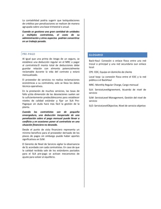 La contabilidad podría sugerir que lasliquidaciones
de créditos por penalizaciones se realicen de manera
agrupada sobre una base trimestral o anual.
Cuando se gestiona una gran cantidad de unidades
y múltiples contratistas, el costo de su
administración y otros aspectos podrían convertirse
en un trabajo pesado.

PRE-PAGO
Al igual que una prima de riesgo de un seguro, se
establece una deducción regular en el MRC a pagar
al contratista.El monto total de deducciones debe
guardar relación con elmonto potencialmente
reclamable durante la vida del contrato y estará
mensualizado.
El proveedor de servicios no realiza reclamaciones
económicas a su contratista; solo se lleva los datos
técnico-operativos.
En la prestación de muchos servicios, las tasas de
fallo y/ola dimensión de las desviaciones suelen ser
lo suficientemente predeciblescomo para establecer
niveles de calidad estándar y fijar un SLA PrePagoque sin duda hará más fácil la gestión de la
planta.
Cuando los contratistas son de pequeña
envergadura, una deducción inesperada de una
penalización sobre el pago mensual puede llevar a
conflicto y en ocasiones poner al contratista en una
situación financiera no deseada.
Desde el punto de vista financiero representa un
mínimo beneficio para el proveedor derivado de los
plazos de pagos sin embargo puede haber aportes
significativos en SLM.
El Gerente de Nivel de Servicio vigilar la observancia
de SL acordado con cada contratistas. En caso de que
la calidad recibida sale de los estándares pactados
para el SLA pre-pago se activan mecanismos de
ajuste para volver al equilibrio.

GLOSARIO
Back-Haul: Conexión o enlace físico entre una red
trocal o principal y una red secundaria oun enlace
local.
CPE: EDC, Equipo en domicilio de cliente
Local loop: La conexión física entre el EDC y la red
pública o el BackHaul
MRC: Monthly Regular Charge, Cargo mensual
SLA: ServiceLevelAgreement, Acuerdo de nivel de
servicio
SLM: ServiceLevel Management, Gestión del nivel de
servicio
SLO: ServiceLevelObjective, Nivel de servicio objetivo

 