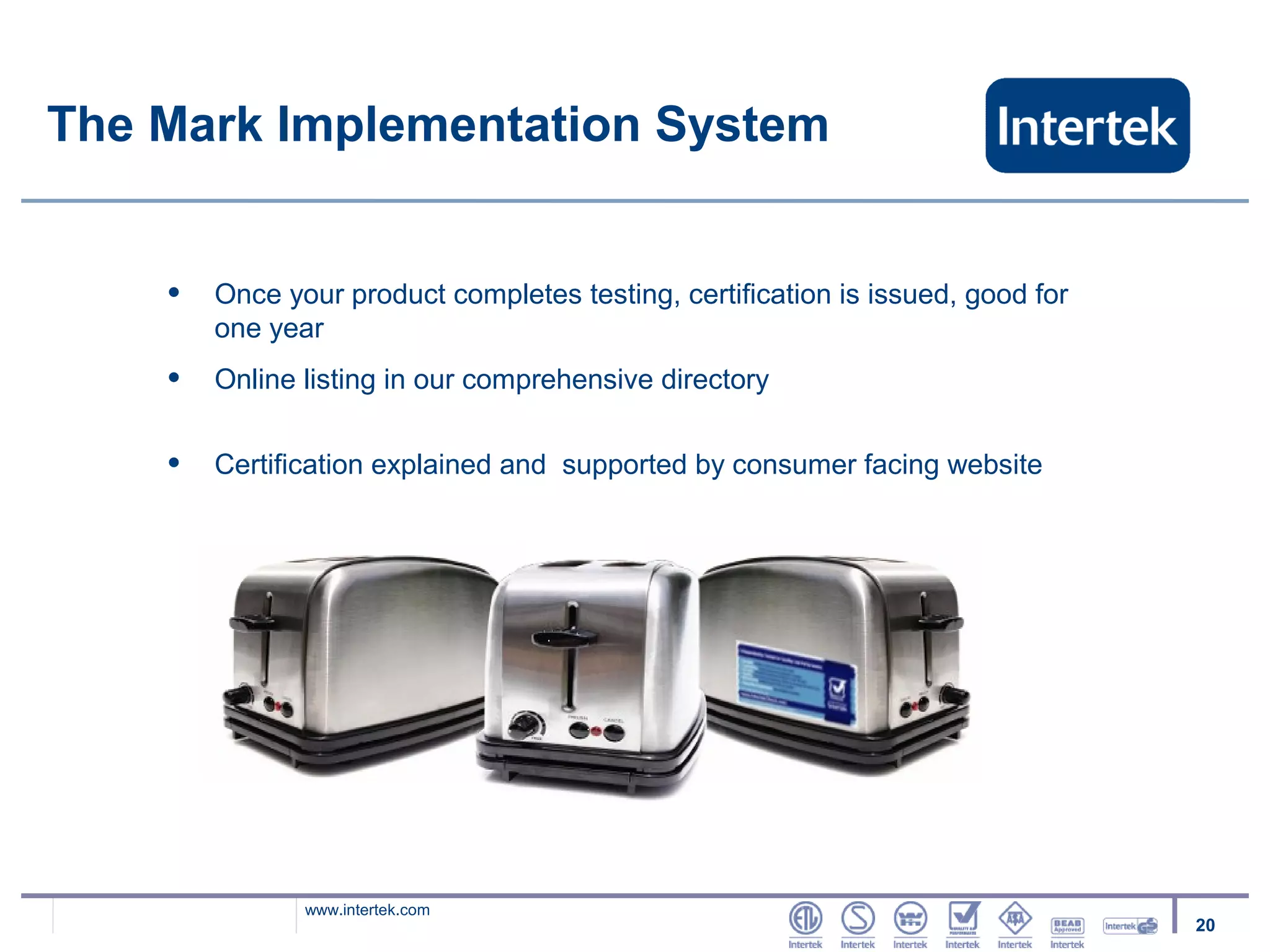 The Mark Implementation System


    •   Once your product completes testing, certification is issued, good for
        one year
    •   Online listing in our comprehensive directory


    •   Certification explained and supported by consumer facing website




               www.intertek.com
                                                                                 20
 