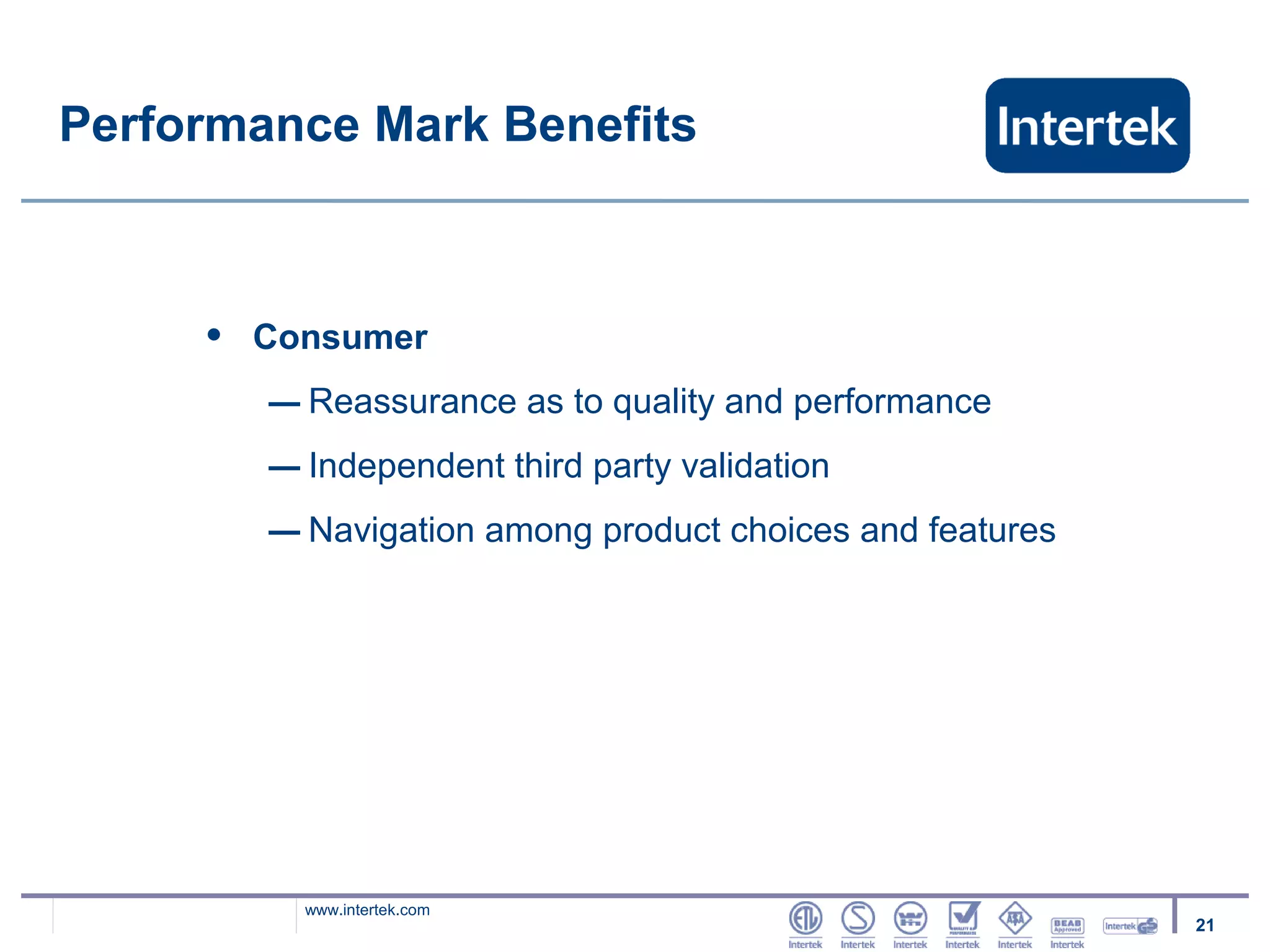 Performance Mark Benefits



     •   Consumer
         – Reassurance as to quality and performance
         – Independent third party validation
         – Navigation among product choices and features




           www.intertek.com
                                                           21
 