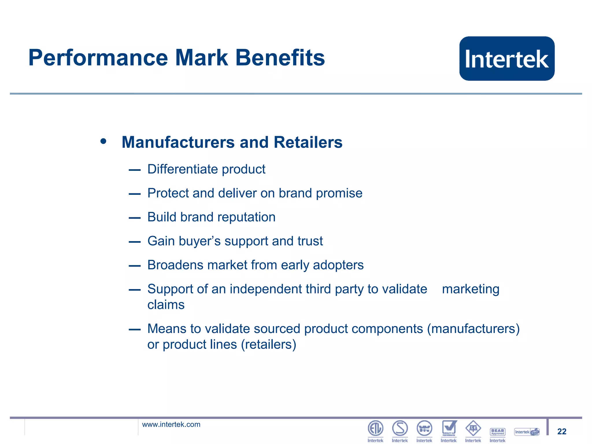 Performance Mark Benefits


     •   Manufacturers and Retailers
         –    Differentiate product
         –    Protect and deliver on brand promise
         –    Build brand reputation
         –    Gain buyer’s support and trust
         –    Broadens market from early adopters
         –    Support of an independent third party to validate   marketing
              claims
         –    Means to validate sourced product components (manufacturers)
              or product lines (retailers)




             www.intertek.com
                                                                              22
 