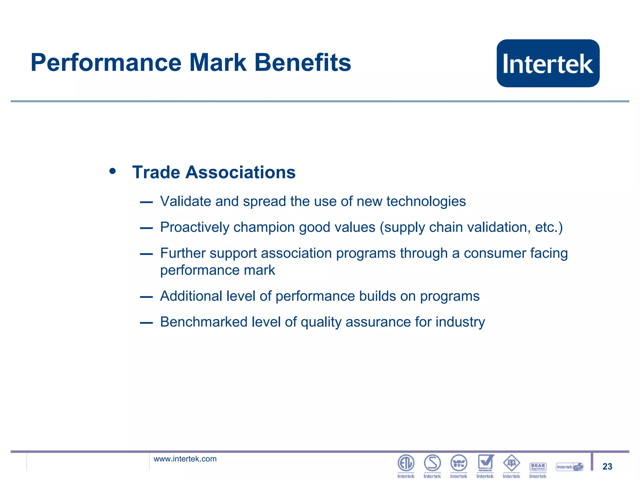 Performance Mark Benefits



      •   Trade Associations
          –    Validate and spread the use of new technologies
          –    Proactively champion good values (supply chain validation, etc.)
          –    Further support association programs through a consumer facing
               performance mark
          –    Additional level of performance builds on programs
          –    Benchmarked level of quality assurance for industry




              www.intertek.com
                                                                                  23
 