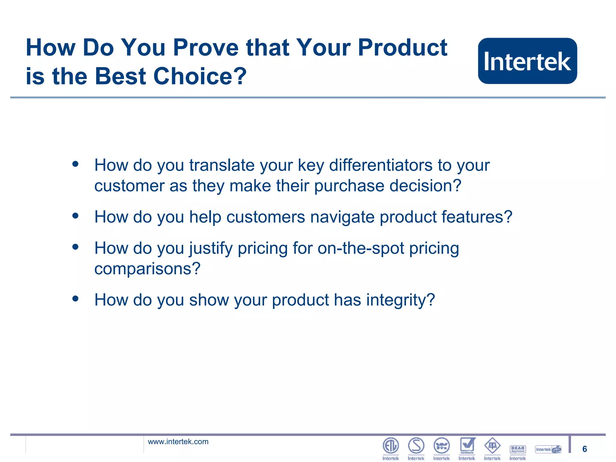 How Do You Prove that Your Product
is the Best Choice?


   •   How do you translate your key differentiators to your
       customer as they make their purchase decision?
   •   How do you help customers navigate product features?
   •   How do you justify pricing for on-the-spot pricing
       comparisons?
   •   How do you show your product has integrity?




              www.intertek.com
                                                               6
 