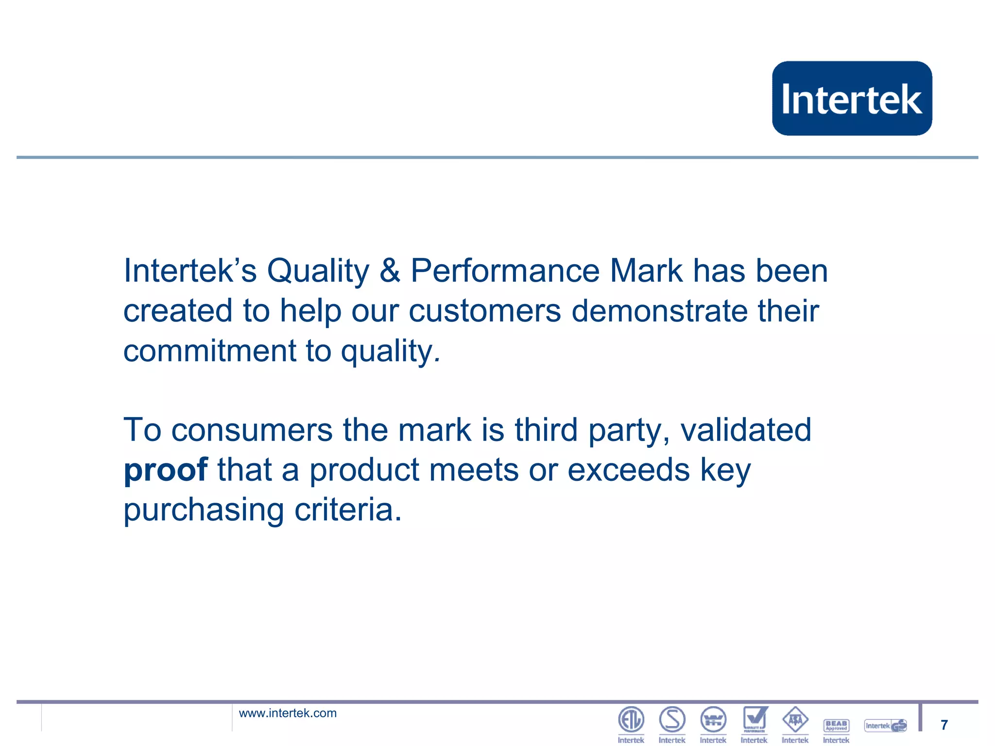 Intertek’s Quality & Performance Mark has been
created to help our customers demonstrate their
commitment to quality.

To consumers the mark is third party, validated
proof that a product meets or exceeds key
purchasing criteria.




       www.intertek.com
                                                  7
 