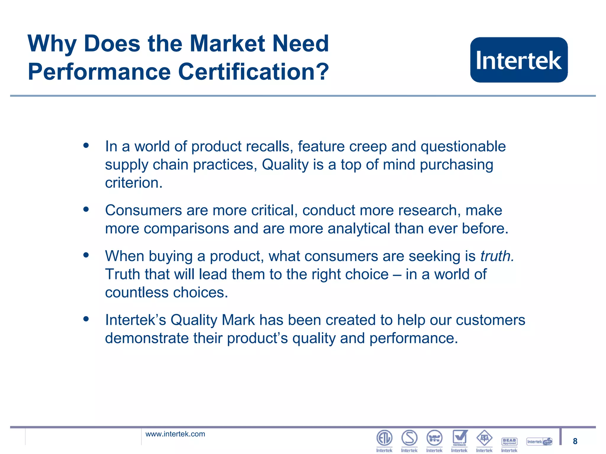 Why Does the Market Need
Performance Certification?


    •   In a world of product recalls, feature creep and questionable
        supply chain practices, Quality is a top of mind purchasing
        criterion.
    •   Consumers are more critical, conduct more research, make
        more comparisons and are more analytical than ever before.
    •   When buying a product, what consumers are seeking is truth.
        Truth that will lead them to the right choice – in a world of
        countless choices.
    •   Intertek’s Quality Mark has been created to help our customers
        demonstrate their product’s quality and performance.




              www.intertek.com
                                                                         8
 