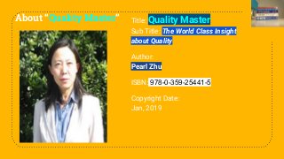 About “Quality Master” Title: Quality Master
Sub Title: The World Class Insight
about Quality
Author:
Pearl Zhu
ISBN: 978-0-359-25441-5
Copyright Date:
Jan, 2019
 