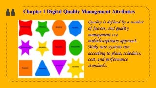 “
5
Chapter 1 Digital Quality Management Attributes
Quality is defined by a number
of factors, and quality
management is a
multidisciplinary approach.
Make sure systems run
according to plans, schedules,
cost, and performance
standards.
 