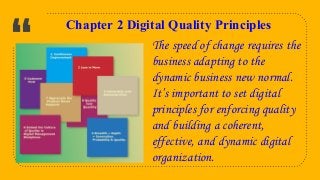 “
6
Chapter 2 Digital Quality Principles
The speed of change requires the
business adapting to the
dynamic business new normal.
It’s important to set digital
principles for enforcing quality
and building a coherent,
effective, and dynamic digital
organization.
 