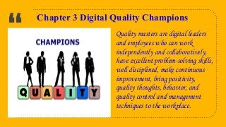“
7
Chapter 3 Digital Quality Champions
Quality masters are digital leaders
and employees who can work
independently and collaboratively,
have excellent problem-solving skills,
well disciplined, make continuous
improvement, bring positivity,
quality thoughts, behavior, and
quality control and management
techniques to the workplace.
 