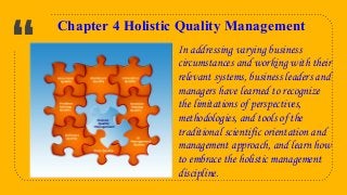 “
8
Chapter 4 Holistic Quality Management
In addressing varying business
circumstances and working with their
relevant systems, business leaders and
managers have learned to recognize
the limitations of perspectives,
methodologies, and tools of the
traditional scientific orientation and
management approach, and learn how
to embrace the holistic management
discipline.
 