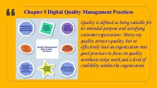“
9
Chapter 5 Digital Quality Management Practices
Quality is defined as being suitable for
its intended purpose and satisfying
customer expectations. Many say
quality attracts quality, but to
effectively lead an organization into
good practices to focus on quality
attributes takes work and a level of
credibility within the organization.
 