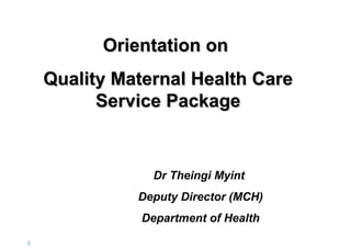 Orientation on
Quality Maternal Health Care
Service Package

Dr Theingi Myint
Deputy Director (MCH)
Department of Health
1|

 
