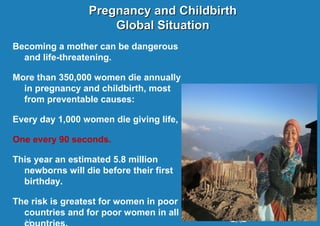 Pregnancy and Childbirth
Global Situation
Becoming a mother can be dangerous
and life-threatening.
More than 350,000 women die annually
in pregnancy and childbirth, most
from preventable causes:
Every day 1,000 women die giving life,
One every 90 seconds.
This year an estimated 5.8 million
newborns will die before their first
birthday.
The risk is greatest for women in poor
countries and for poor women in all
2|

 