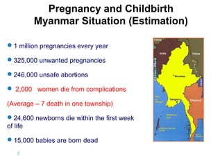 Pregnancy and Childbirth
Myanmar Situation (Estimation)
1 million pregnancies every year
325,000 unwanted pregnancies
246,000 unsafe abortions
 2,000 women die from complications
(Average – 7 death in one township)
24,600 newborns die within the first week
of life
15,000 babies are born dead
3|

 