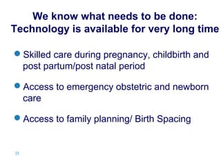 We know what needs to be done:
Technology is available for very long time
Skilled care during pregnancy, childbirth and
post partum/post natal period
Access to emergency obstetric and newborn
care
Access to family planning/ Birth Spacing

35 |

 