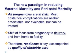 The new paradigm in reducing
Maternal Mortality and Peri-natal Mortality
All pregnancies are at risk: Most
obstetrical complications are neither
predictable, nor avoidable, but can be
treated
Shift of focus from pregnancy to delivery,
and from home to facility
Therefore, readiness is key, accompanied
by quality of obstetric care
37 |

 