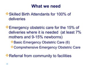 What we need
Skilled Birth Attendants for 100% of
deliveries
Emergency obstetric care for the 15% of
deliveries where it is needed (at least 7%
mothers and 9-15% newborns)
Basic Emergency Obstetric Care (6)
Comprehensive Emergency Obstetric Care

Referral from community to facilities
38 |

 
