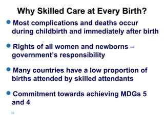 Why Skilled Care at Every Birth?
Most complications and deaths occur
during childbirth and immediately after birth
Rights of all women and newborns –
government’s responsibility
Many countries have a low proportion of
births attended by skilled attendants
Commitment towards achieving MDGs 5
and 4
39 |

 