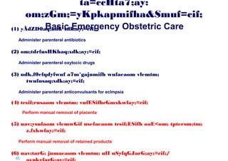 ta=ccHta7;ay:
om;zGm;=yKpkapmifha&Smuf=cif;
Basic Emergency Obstetric Care

(1) yÃdZD0aq;udk xdk;ay;=cif;
Administer parenteral antibiotics

(2) om;tdrfusHKhaq;xdk;ay;=cif;
Administer parenteral oxytocic drugs

(3) udk,f0efqdyfwuf a7m*gajumifh wufaeaom vlemtm;
twufusaq;xdk;ay;=cif;
Administer parenteral anticonvulsants for eclmpsia

(4) tcsif;rusaom vlemtm; vufESifhcGmxkwfay;=cif;
Perform manual removal of placenta

(5) uav;ysufaom vlemwGif usefaeaom tcsif;ESifh oaE<om; tptersm;tm;
z,fxkwfay;=cif;
Perform manual removal of retained products

(6) uav;tarG; jumaeaom vlemtm; ulI nSyfqGJarG;ay;=cif;/
46 |

 