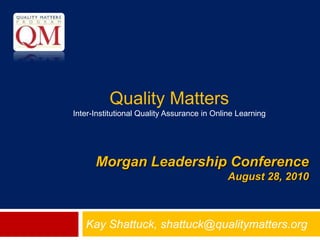 Quality Matters  Inter-Institutional Quality Assurance in Online Learning Morgan Leadership ConferenceAugust 28, 2010 Kay Shattuck, shattuck@qualitymatters.org 