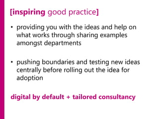 [inspiring good practice]
• providing you with the ideas and help on
what works through sharing examples
amongst departments
• pushing boundaries and testing new ideas
centrally before rolling out the idea for
adoption
digital by default + tailored consultancy

 