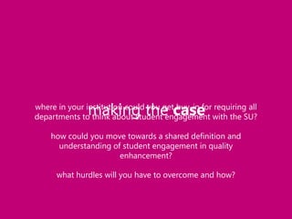 making the case

where in your institution could you get buy-in for requiring all
departments to think about student engagement with the SU?
how could you move towards a shared definition and
understanding of student engagement in quality
enhancement?

what hurdles will you have to overcome and how?

 