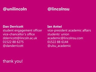 @unilincoln

@lincolnsu

Dan Derricott
student engagement officer
vice-chancellor’s office
dderricott@lincoln.ac.uk
01522 88 6275
@danderricott

Ian Antwi
vice-president academic affairs
students’ union
academic@lincolnsu.com
01522 88 6144
@ulsu_academic

thank you!

 