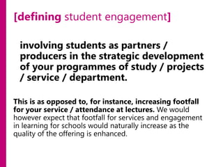 [defining student engagement]
involving students as partners /
producers in the strategic development
of your programmes of study / projects
/ service / department.
This is as opposed to, for instance, increasing footfall
for your service / attendance at lectures. We would
however expect that footfall for services and engagement
in learning for schools would naturally increase as the
quality of the offering is enhanced.

 