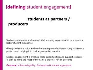 [defining student engagement]
involving students as partners /
producers in the strategic development
of your programmes of study / projects
/ service / department.
Students, academics and support staff working in partnership to produce a
better student experience
Giving students a voice at the table throughout decision making processes /
projects and tapping into their expertise & creativity
Student engagement is creating those opportunities and support students
& staff to make the most of them. It’s a process, not an outcome
Outcome: enhanced quality of education & student experience

 
