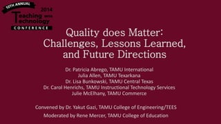 Quality does Matter:
Challenges, Lessons Learned,
and Future Directions
Dr. Patricia Abrego, TAMU International
Julia Allen, TAMU Texarkana
Dr. Lisa Bunkowski, TAMU Central Texas
Dr. Carol Henrichs, TAMU Instructional Technology Services
Julie McElhany, TAMU Commerce
Convened by Dr. Yakut Gazi, TAMU College of Engineering/TEES
Moderated by Rene Mercer, TAMU College of Education

 