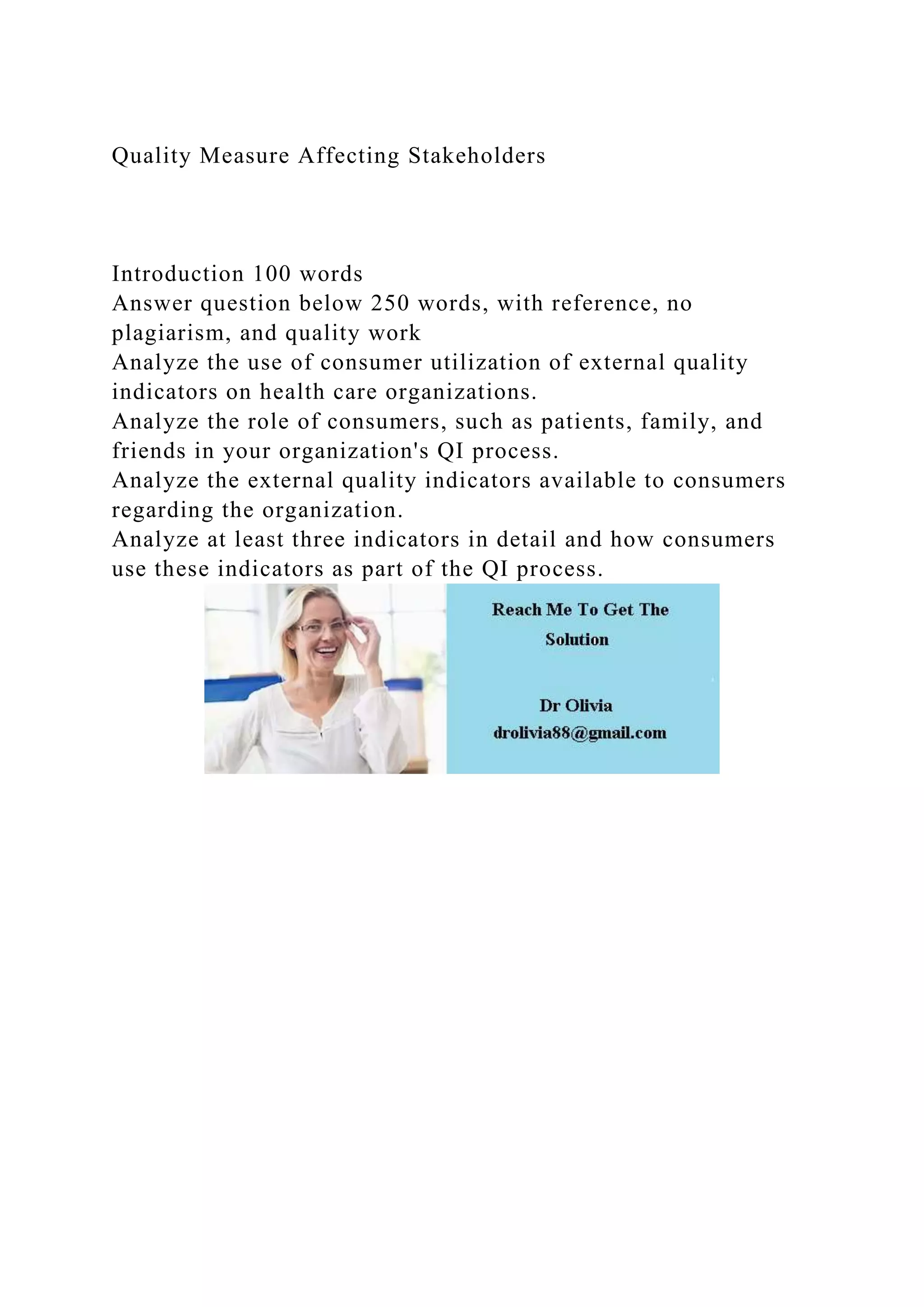 Quality Measure Affecting Stakeholders
Introduction 100 words
Answer question below 250 words, with reference, no
plagiarism, and quality work
Analyze the use of consumer utilization of external quality
indicators on health care organizations.
Analyze the role of consumers, such as patients, family, and
friends in your organization's QI process.
Analyze the external quality indicators available to consumers
regarding the organization.
Analyze at least three indicators in detail and how consumers
use these indicators as part of the QI process.