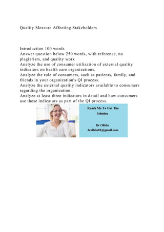 Quality Measure Affecting Stakeholders
Introduction 100 words
Answer question below 250 words, with reference, no
plagiarism, and quality work
Analyze the use of consumer utilization of external quality
indicators on health care organizations.
Analyze the role of consumers, such as patients, family, and
friends in your organization's QI process.
Analyze the external quality indicators available to consumers
regarding the organization.
Analyze at least three indicators in detail and how consumers
use these indicators as part of the QI process.
 