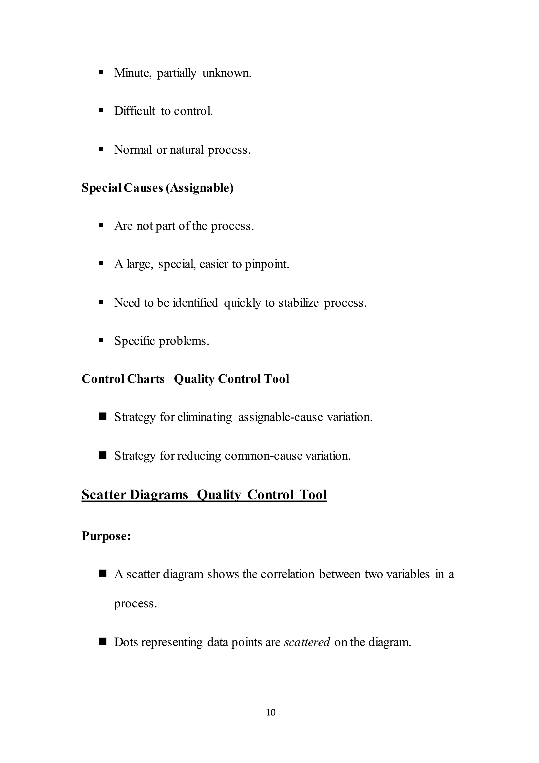 10
 Minute, partially unknown.
 Difficult to control.
 Normal or natural process.
SpecialCauses (Assignable)
 Are not part of the process.
 A large, special, easier to pinpoint.
 Need to be identified quickly to stabilize process.
 Specific problems.
Control Charts Quality Control Tool
 Strategy for eliminating assignable-cause variation.
 Strategy for reducing common-cause variation.
Scatter Diagrams Quality Control Tool
Purpose:
 A scatter diagram shows the correlation between two variables in a
process.
 Dots representing data points are scattered on the diagram.
 